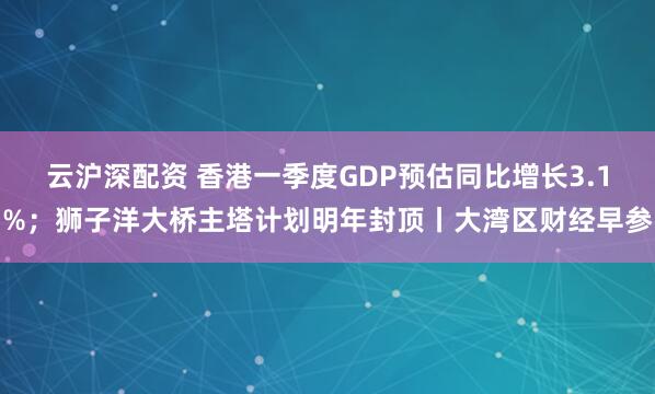 云沪深配资 香港一季度GDP预估同比增长3.1%；狮子洋大桥主塔计划明年封顶丨大湾区财经早参