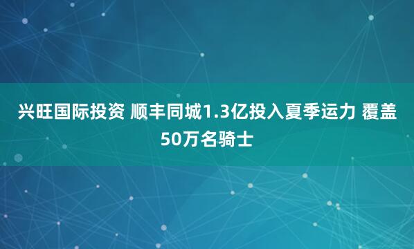 兴旺国际投资 顺丰同城1.3亿投入夏季运力 覆盖50万名骑士