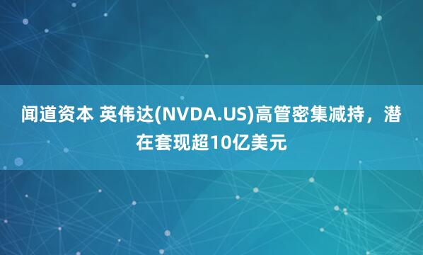 闻道资本 英伟达(NVDA.US)高管密集减持，潜在套现超10亿美元