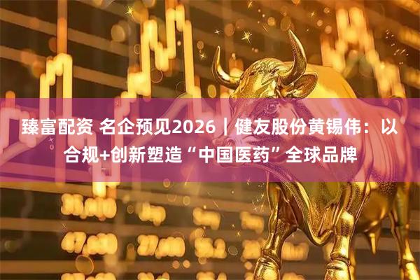 臻富配资 名企预见2026｜健友股份黄锡伟：以合规+创新塑造“中国医药”全球品牌