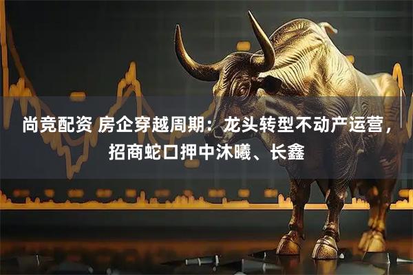 尚竞配资 房企穿越周期：龙头转型不动产运营，招商蛇口押中沐曦、长鑫