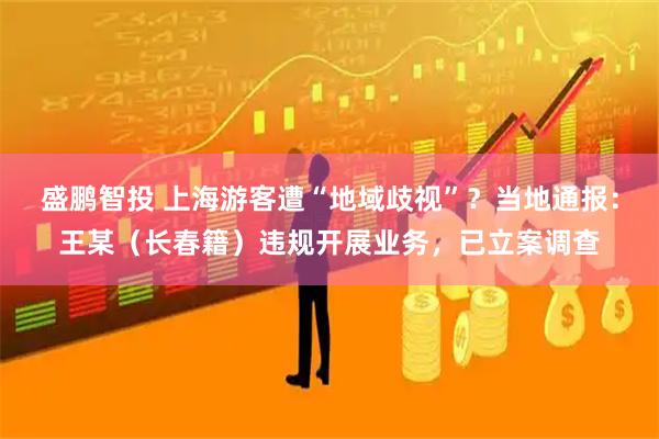 盛鹏智投 上海游客遭“地域歧视”？当地通报：王某（长春籍）违规开展业务，已立案调查