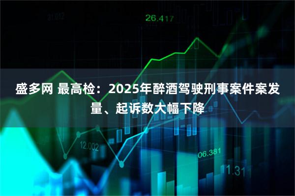 盛多网 最高检：2025年醉酒驾驶刑事案件案发量、起诉数大幅下降