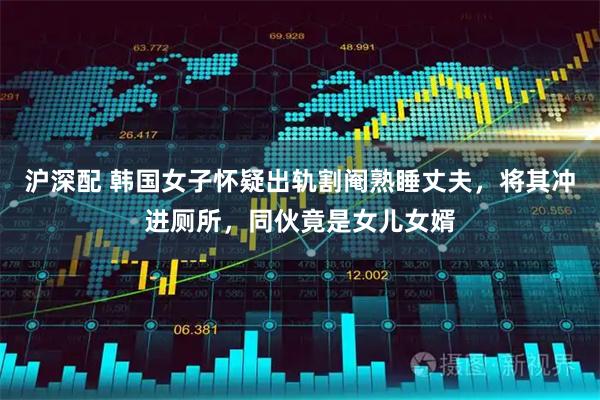 沪深配 韩国女子怀疑出轨割阉熟睡丈夫，将其冲进厕所，同伙竟是女儿女婿