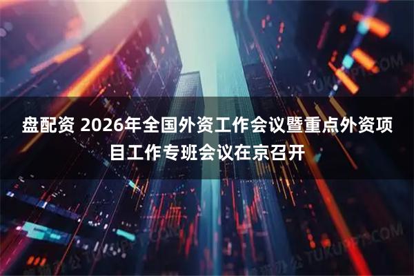 盘配资 2026年全国外资工作会议暨重点外资项目工作专班会议在京召开
