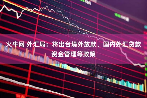 火牛网 外汇局：将出台境外放款、国内外汇贷款资金管理等政策