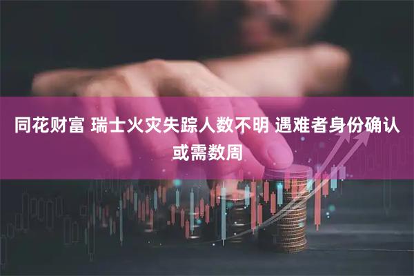 同花财富 瑞士火灾失踪人数不明 遇难者身份确认或需数周