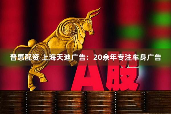 普惠配资 上海天迪广告：20余年专注车身广告