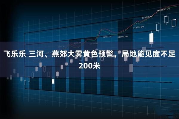 飞乐乐 三河、燕郊大雾黄色预警，局地能见度不足200米