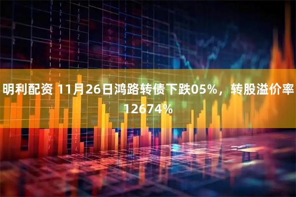 明利配资 11月26日鸿路转债下跌05%，转股溢价率12674%