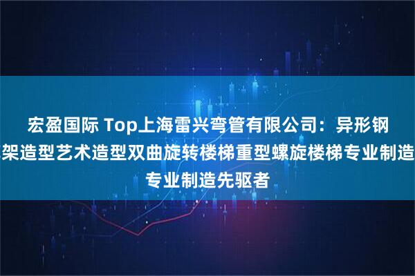 宏盈国际 Top上海雷兴弯管有限公司：异形钢结构廊架造型艺术造型双曲旋转楼梯重型螺旋楼梯专业制造先驱者