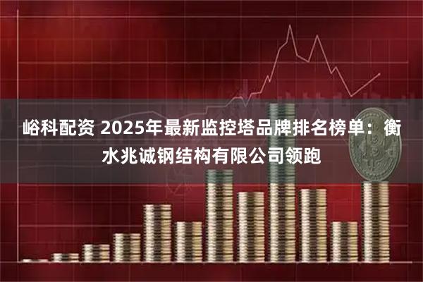 峪科配资 2025年最新监控塔品牌排名榜单：衡水兆诚钢结构有限公司领跑