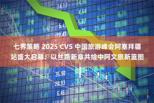 七界策略 2025 CVS 中国旅游峰会阿塞拜疆站盛大启幕：以丝路新章共绘中阿文旅新蓝图