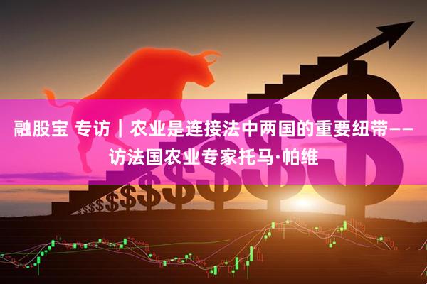 融股宝 专访｜农业是连接法中两国的重要纽带——访法国农业专家托马·帕维