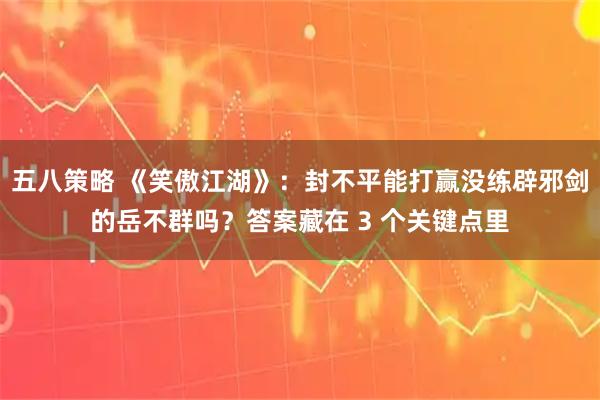 五八策略 《笑傲江湖》：封不平能打赢没练辟邪剑的岳不群吗？答案藏在 3 个关键点里