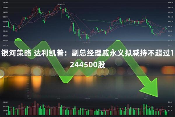 银河策略 达利凯普：副总经理戚永义拟减持不超过1244500股